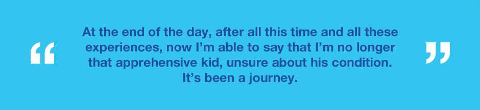 Graphic with text saying At the end of the day, after all this time and all these experiences, now I’m able to say that I’m no longer that apprehensive kid, unsure about his condition. It’s been a journey.