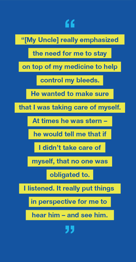 Graphic with text saying My uncle really emphasized the need for me to stay on top of my medicine to help control my bleeds. He wanted to make sure that I was taking care of myself. At times he was stern – he would tell me that if I didn’t take care of myself, that no one was obligated to. I listened. It really put things into perspective for me to hear him - and see him.