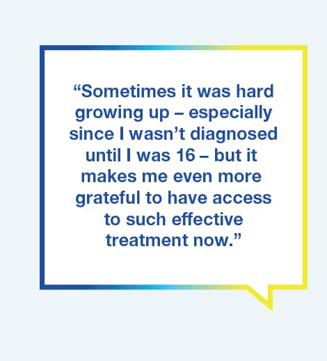 Graphic with text saying Sometimes it was hard growing up – especially since I wasn’t diagnosed until I was 16 - but it makes me even more grateful to have access to such effective treatment now.