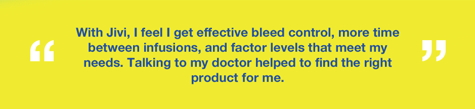 Graphic with text saying With Jivi, I feel I get effective bleed control, more time between infusions, and factor levels that meet my needs. Talking to my doctor helped me find the right product for me.